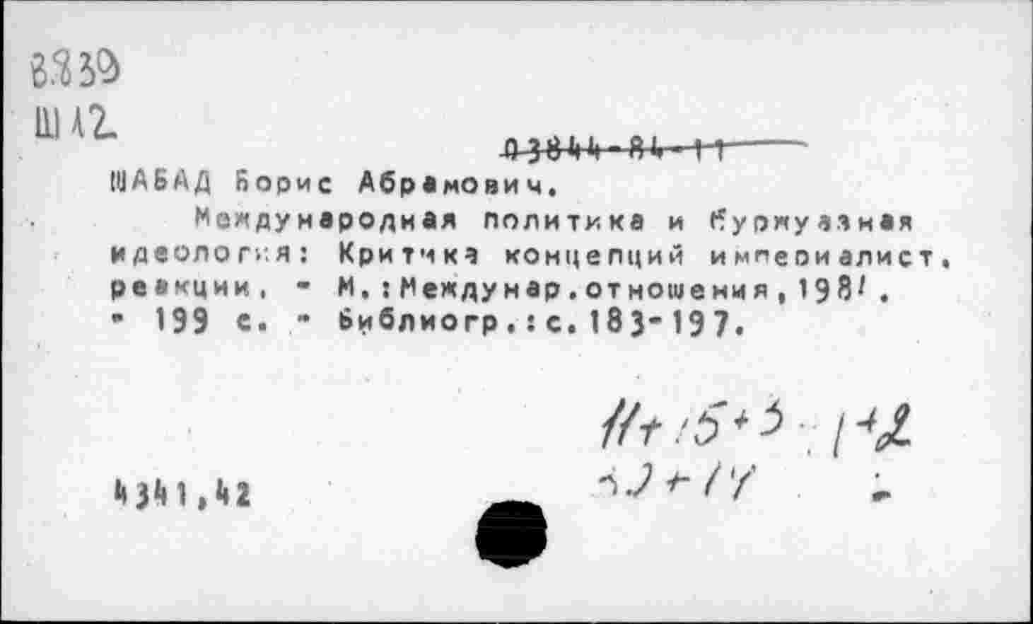 ﻿8330»
А38И ■ В1. М---
1ИАБАД Борис Абрамович.
Международная политика и буржуазная идеология: Критика концепций империалист, реакции, - И,:Междумар.отношения, 198/.
• 199 с- " Библиогр.:с.183-197.
//г :5 * 3 ;• / ‘	1	> I 1
